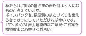 私たちは、市民の皆さまの声を何より大切なものと考えています。ボイスバンクを、横須賀のまちづくりを考えるきっかけにしていただければ幸いです。ぜひ、多くの「声」、建設的なご意見・ご提案を横須賀市にお寄せください。